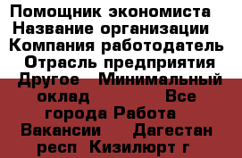 Помощник экономиста › Название организации ­ Компания-работодатель › Отрасль предприятия ­ Другое › Минимальный оклад ­ 21 000 - Все города Работа » Вакансии   . Дагестан респ.,Кизилюрт г.